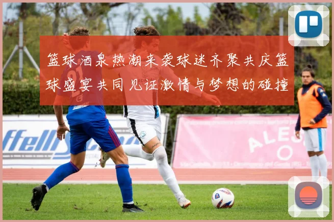 篮球酒泉热潮来袭球迷齐聚共庆篮球盛宴共同见证激情与梦想的碰撞