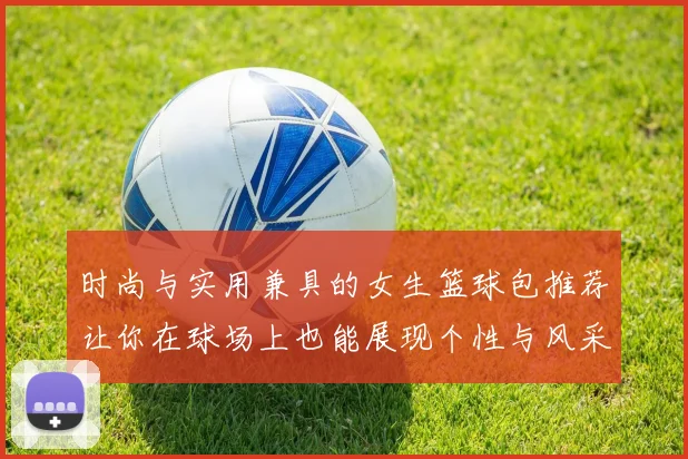 时尚与实用兼具的女生篮球包推荐让你在球场上也能展现个性与风采