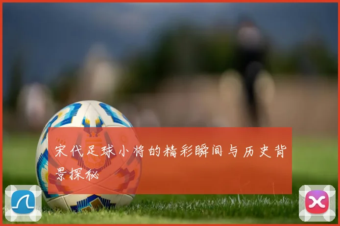 宋代足球小将的精彩瞬间与历史背景探秘